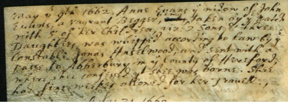 May ye 9th 1662. Anne Evans ye widow of John Evans, a vagrant Begger, being taken by ye watch with 5 of her children, viz 2 sons and Three Daughters was whipped according to law by ye Constable James Hasselwood, and sent with a passe to Abberbury in ye County of Hereford, where she confessed shee was borne. Shee has sixe weekes allowed for her travel.