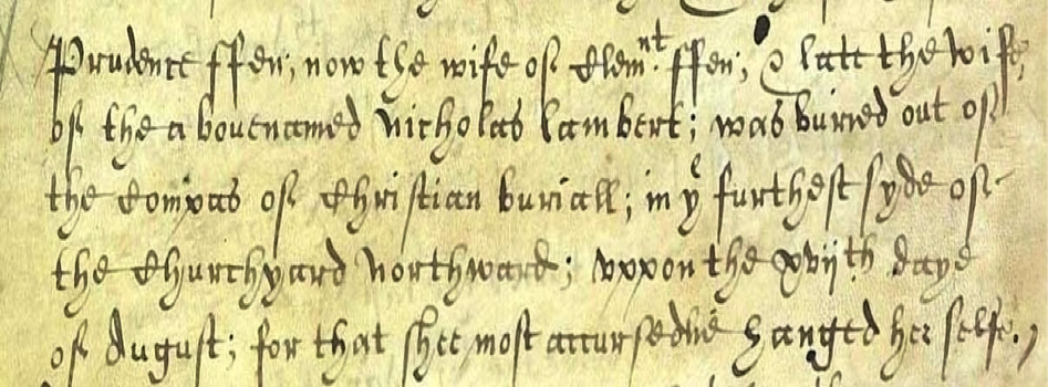 Prudence Ffen, now the wife of Clemnt Ffen, & late the wife of the above named nicholas Lambert; was buried out of the compass of Christian buriall; in ye furthest syde of the churchyard northward; uppon the xviith daye of August; for that shee most accursedlie hanged her selfe