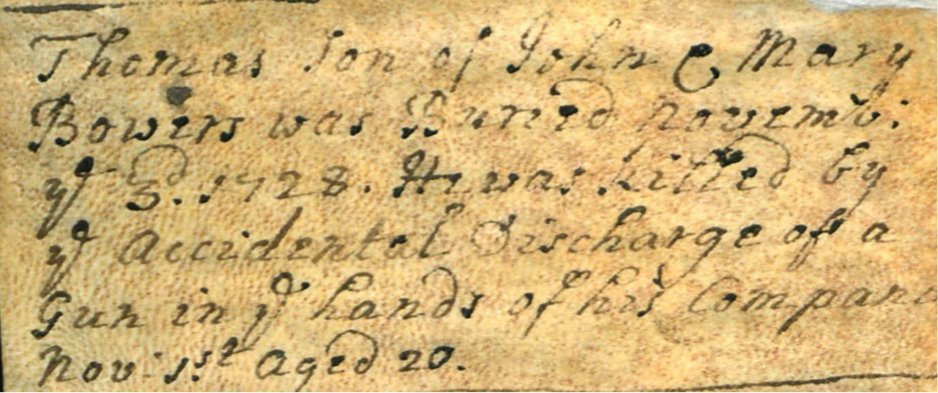 Thomas son of John and Mary Bowers was Buried november ye 3rd 1728. He was killed by ye accidental discharge of a Gun in ye hands of his companion. nov 1st aged 20