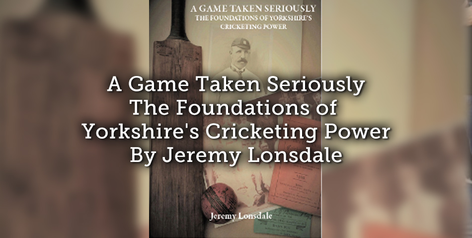 A Game Taken Seriously – The Foundations of Yorkshire’s Cricketing Power By Jeremy Lonsdale