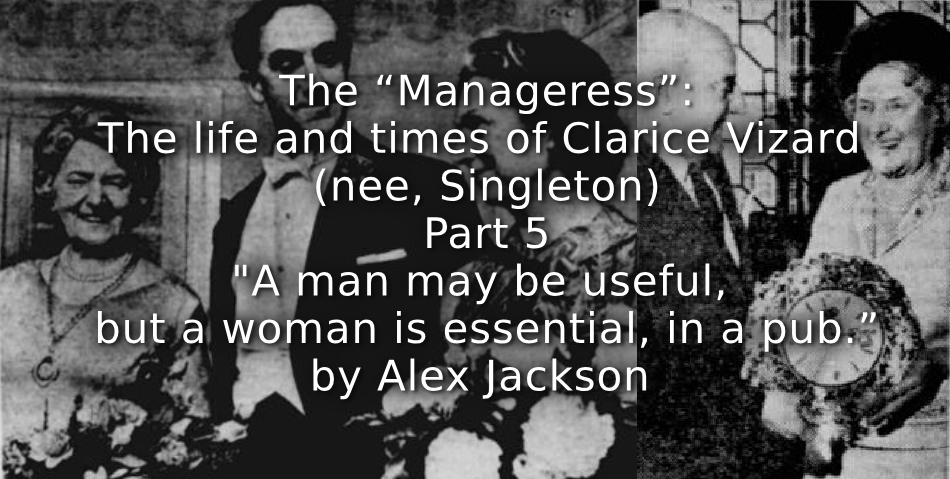 The “Manageress”: <br> The life and times of Clarice Vizard (nee, Singleton) <br> Part 5 <br> “A man may be useful, but a woman is essential, in a pub.”